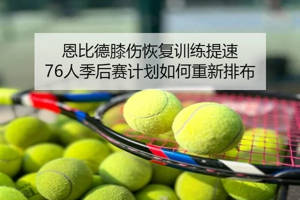 恩比德膝伤恢复训练提速 76人季后赛计划如何重新排布（app）