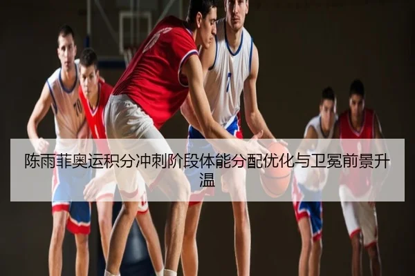 陈雨菲奥运积分冲刺阶段体能分配优化与卫冕前景升温（app）